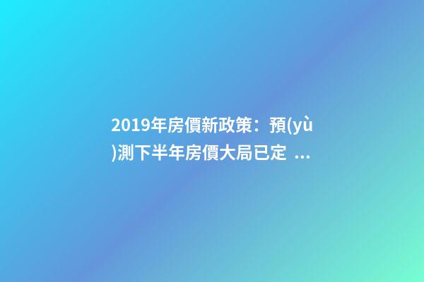 2019年房價新政策：預(yù)測下半年房價大局已定，以后房價會跌還是會漲？